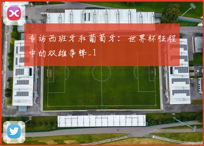 专访西班牙和葡萄牙：世界杯征程中的双雄争锋_1