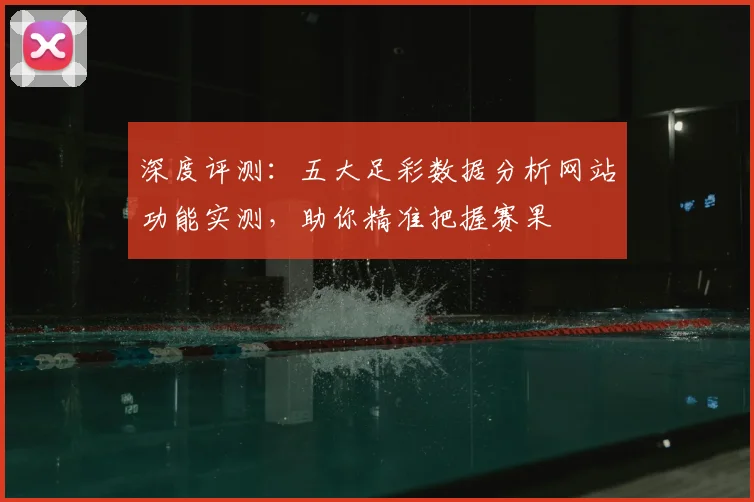 深度评测：五大足彩数据分析网站功能实测，助你精准把握赛果