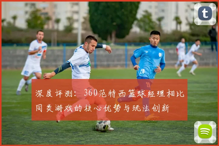 深度评测：360范特西篮球经理相比同类游戏的核心优势与玩法创新