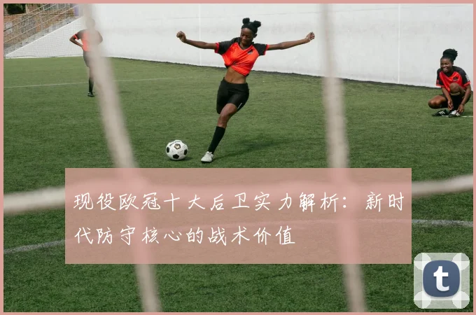 现役欧冠十大后卫实力解析：新时代防守核心的战术价值