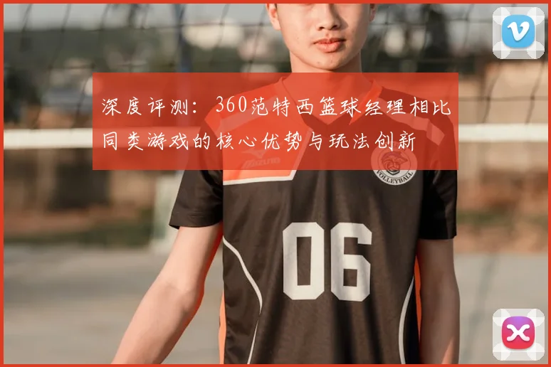 深度评测：360范特西篮球经理相比同类游戏的核心优势与玩法创新