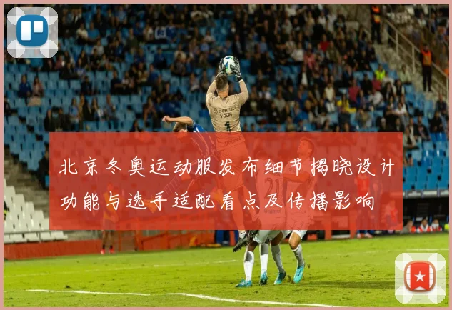 北京冬奥运动服发布细节揭晓设计功能与选手适配看点及传播影响