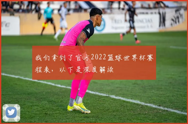 我们拿到了官方2022篮球世界杯赛程表，以下是深度解读