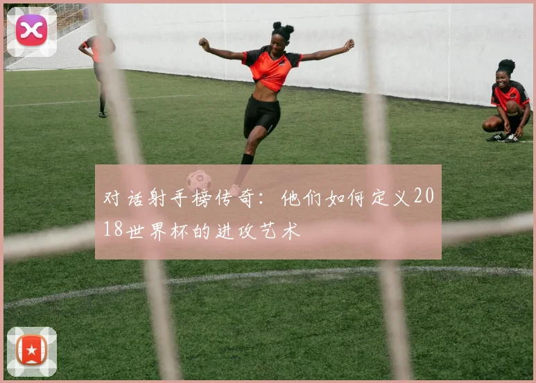对话射手榜传奇：他们如何定义2018世界杯的进攻艺术