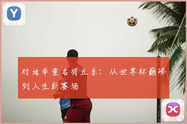 对话举重名将丘乐：从世界杯巅峰到人生新赛场