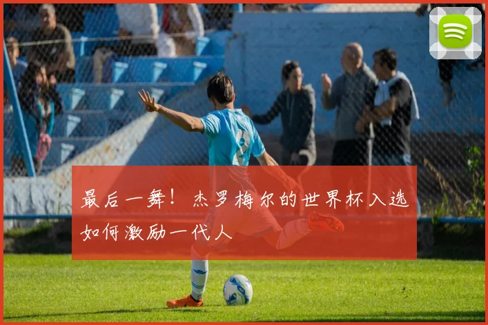 最后一舞!杰罗梅尔的世界杯入选如何激励一代人