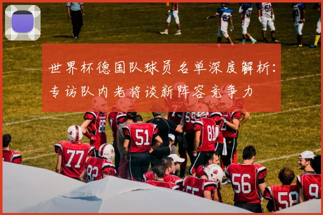 世界杯德国队球员名单深度解析:专访队内老将谈新阵容竞争力