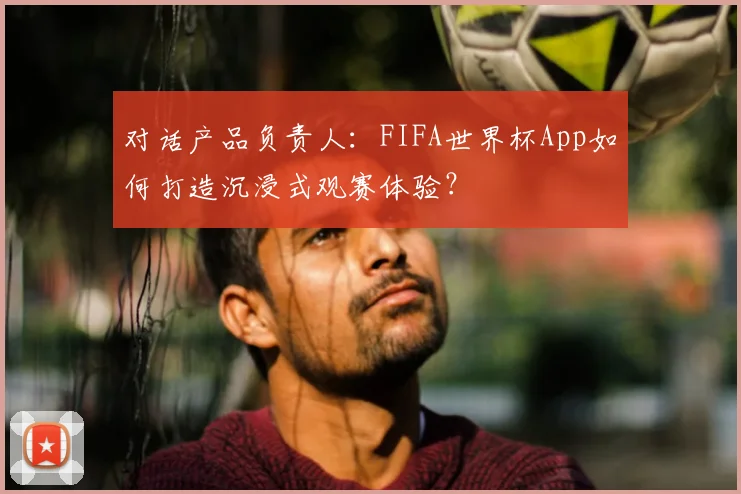 对话产品负责人：FIFA世界杯App如何打造沉浸式观赛体验？