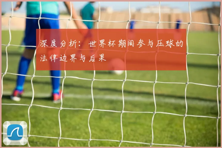 深度分析：世界杯期间参与压球的法律边界与后果