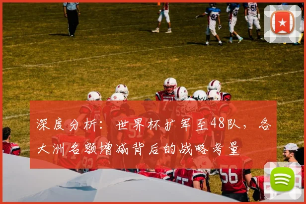 深度分析：世界杯扩军至48队，各大洲名额增减背后的战略考量