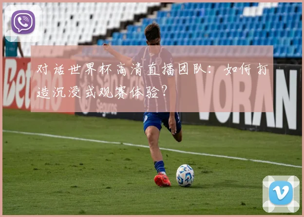 对话世界杯高清直播团队：如何打造沉浸式观赛体验？