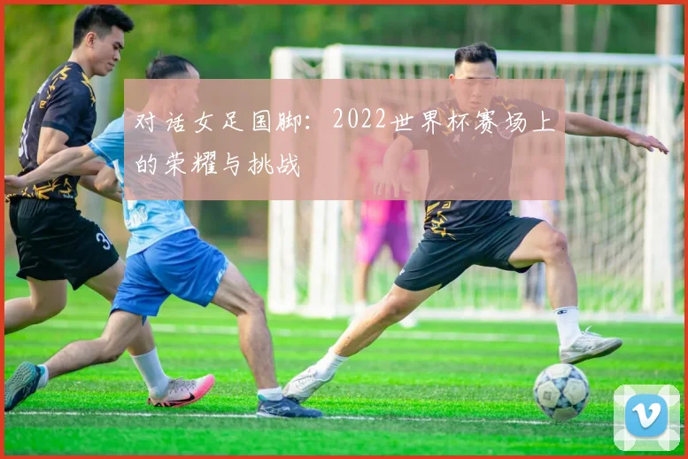 对话女足国脚：2022世界杯赛场上的荣耀与挑战