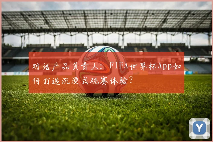对话产品负责人：FIFA世界杯App如何打造沉浸式观赛体验？