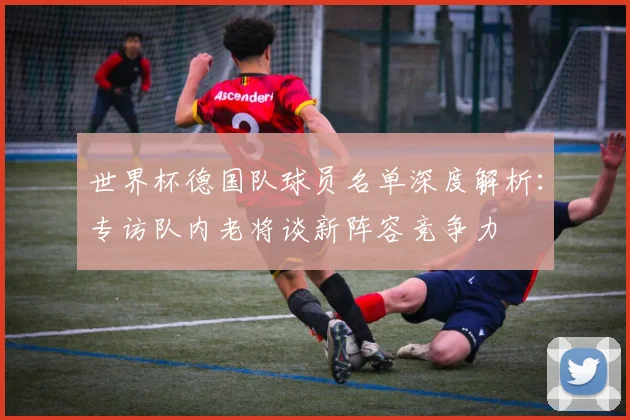 世界杯德国队球员名单深度解析:专访队内老将谈新阵容竞争力