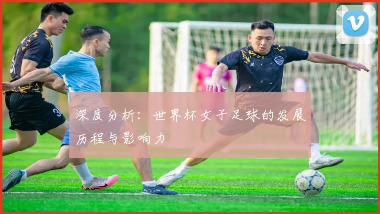 深度分析：世界杯女子足球的发展历程与影响力